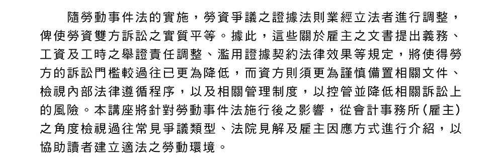 隨勞動事件法的實施，勞資爭議之證據法則業經立法者進行調整，俾使勞資雙方訴訟之實質平等。據此，這些關於雇主之文書提出義務、工資及工時之舉證責任調整、濫用證據契約法律效果等規定，將使得勞方的訴訟門檻較過往已更為降低，而資方則須更為謹慎備置相關文件、檢視內部法律遵循程序，以及相關管理制度，以控管並降低相關訴訟上的風險。本講座將針對勞動事件法施行後之影響，從會計事務所(雇主)之角度檢視過往常見爭議類型、法院見解及雇主因應方式進行介紹，以協助讀者建立適法之勞動環境。