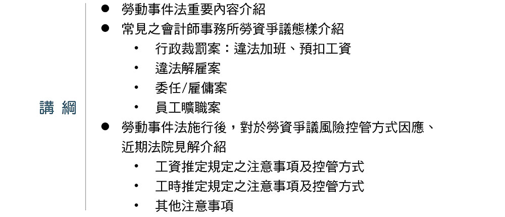 講綱,勞動事件法重要內容介紹,常見之會計師事務所勞資爭議態樣介紹,行政裁罰案：違法加班、預扣工資,違法解雇案,委任/雇傭案,員工曠職案,勞動事件法施行後，對於勞資爭議風險控管方式因應、近期法院見解介紹,工資推定規定之注意事項及控管方式,工時推定規定之注意事項及控管方式,其他注意事項